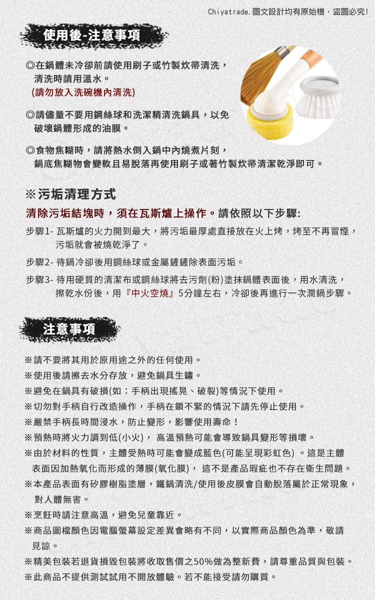 Chiyatrade. 圖文設計均有原始檔,盜圖必究!使用後-注意事項在體未冷卻前請使用刷子或竹製炊帚清洗,清洗時請用溫水。(請勿放入洗碗機清洗)請儘量不要用鋼絲球和洗潔精清洗具,以免破壞鍋體形成的油膜。食物焦糊時,請將熱水倒入鍋中燒煮片刻,鍋底焦糊物會變軟且易脫落再使用刷子或著竹製炊帚清潔乾淨即可。污垢清理方式清除污垢結塊時,須在瓦斯爐上操作。請依照以下步驟:步驟1-瓦斯爐的火力開到最大,將污垢最厚處直接放在火上烤,烤至不再冒煙,污垢就會被燒乾淨了。步驟2-待鍋冷卻後用鋼絲球或金屬鏟鏟除表面污垢。步驟3-待用硬質的清潔布或鋼絲球將去污劑(粉)塗抹鍋體表面後,用水清洗,擦乾水份後,用『中火空燒』5分鐘左右,冷卻後再進行一次潤鍋步驟。注意事項請不要將其用於原用途之外的任何使用。※使用後請擦去水分存放,避免鍋具生鏽。※避免在鍋具有破損(如:手柄出現、破裂)等情況下使用。※切勿對手柄自行改造操作,手柄在鎖不緊的情況下請先停止使用。※嚴禁手柄長時間浸水,防止變形,影響使用壽命!※預熱時將火力調到低(小火),高溫預熱可能會導致鍋具變形等損壞。※由於材料的性質,主體受熱時可能會變成藍色(可能呈現彩虹色)。這是主體表面因加熱氧化而形成的薄膜(氧化膜), 這不是產品瑕疵也不存在衛生問題。※本產品表面有矽膠樹脂塗層,鐵鍋清洗/使用後皮膜會自動脫落屬於正常現象,對人體無害。※烹飪時請注意高溫,避免兒童靠近。※商品圖檔顏色因電腦螢幕會略有不同,以實際商品顏色為準,敬請見諒。※精美包裝若退貨損毀包裝將收取售價之50%做為整新費,請尊重品質與包裝。※此商品不提供測試試用不開放體驗。若不能接受請勿購買。