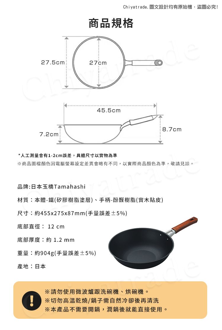 Chiyatrade. 圖文設計均有原始檔,盜圖必究!商品規格de27.5cm27cm7.2cm45.5cm8.7cm*人工測量會有1-2cm誤差,具體尺寸以實物為準商品圖檔顏色因電腦差異會略有不同,以實際商品顏色為準,敬請見諒。品牌:日本玉橋Tamahashi材質:本體-鐵(矽膠樹脂塗層)、手柄-酚醛樹脂(實木貼皮)尺寸:約455x275x87mm(手量誤差±5%)底部直徑:12 cm底部厚度:約1.2mm重量:約904g(手量誤差±5%)產地:日本請勿使用微波爐跟洗碗機、烘碗機。※切勿高溫乾燒/鍋子需自然冷卻後再清洗※本產品不需要開鍋,潤鍋後就能直接使用。