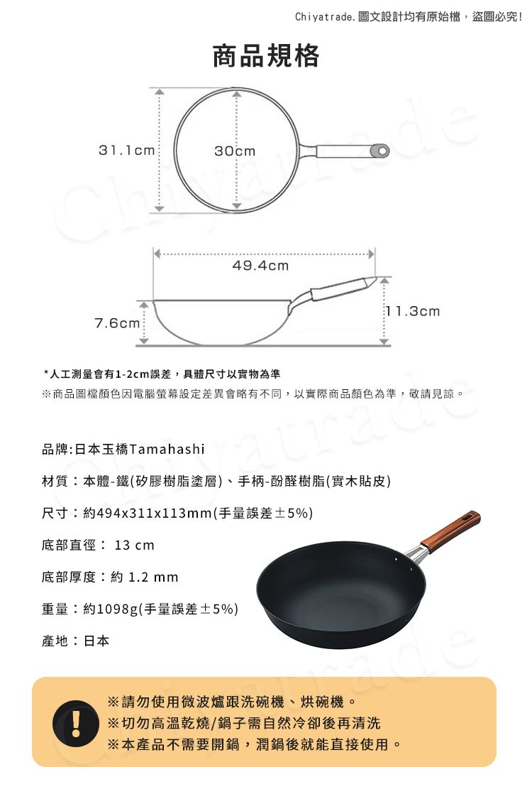 Chiyatrade. 圖文設計均有原始檔,盜圖必究!商品規格31.1cm30cmde7.6cm49.4cm11.3cm*人工測量會有1-2cm誤差,具體尺寸以實物為準商品圖檔顏色因電腦差異會略有不同,以實際商品顏色為準,敬請見諒。品牌:日本玉橋Tamahashi材質:本體-鐵(矽膠樹脂塗層)、手柄-酚醛樹脂(實木貼皮)尺寸:約494x311x113mm(手量誤差±5%)底部直徑: 13 cm底部厚度:約1.2mm重量:約1098g(手量誤差±5%)產地:日本請勿使用微波爐跟洗碗機、烘碗機。※切勿高溫乾燒/鍋子需自然冷卻後再清洗※本產品不需要開鍋,潤鍋後就能直接使用。