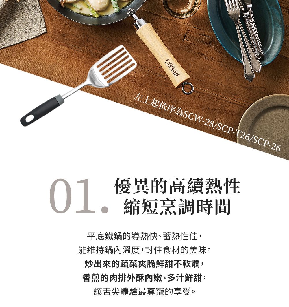 KITCHEN CHEF左上起依序為SCW-28/SCP-T26/SCP-26 優異的高熱性縮短烹調時間平底鐵鍋的導熱快、蓄熱性佳,能維持鍋內溫度,封住食材的美味。炒出來的蔬菜爽脆鮮甜不軟爛,香煎的肉排外酥內嫩、多汁鮮甜,讓舌尖體驗最尊寵的享受。