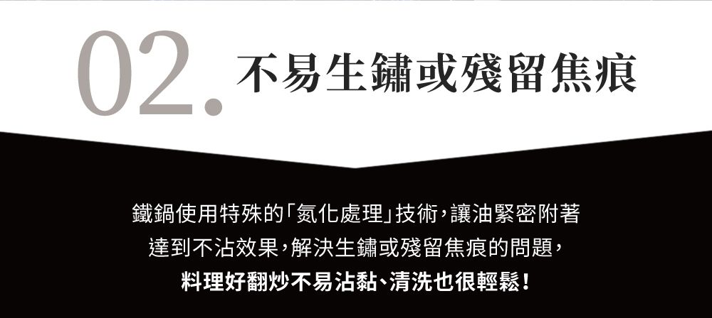 02 不易生鏽或殘留焦痕鐵鍋使用特殊的氮化處理技術,讓油緊密附著達到不沾效果,解決生鏽或殘留焦痕的問題,料理好翻炒不易沾黏、清洗也很輕鬆!