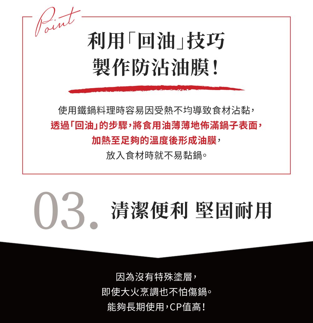 利用回油技巧製作防沾油膜!使用鐵鍋料理時容易因受熱不均導致食材沾黏,透過「回油的步驟,將食用油薄薄地佈滿鍋子表面,加熱至足夠的溫度後形成油膜,放入食材時就不易黏鍋。03.清潔便利 堅固耐用因為沒有特殊塗層,即使大火烹調也不怕傷鍋。能夠長期使用,CP值高!