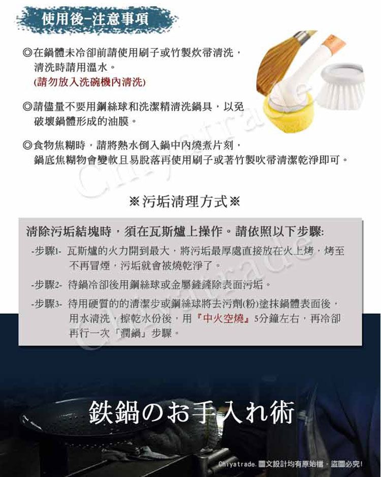 使用後注意事項在鍋體未冷卻前請使用刷子或竹製清洗清洗時請用溫水。(請勿放入洗碗機清洗)請儘量不要用鋼絲球和洗潔精清洗鍋具以免破壞鍋體形成的油膜。食物焦糊時,請將熱水倒入鍋中內燒煮片刻,鍋底焦糊物會變軟且易脫落再使用刷子或著竹製吹帚清潔乾淨即可。※污垢清理方式※清除污垢結塊時,須在瓦斯爐上操作。請依照以下步驟:步驟瓦斯爐的火力開到最大,將污垢最厚處直接放在火上烤,烤至不再冒煙,污垢就會被燒乾淨了。-步驟2-待鍋冷卻後用鋼絲球或金屬鏟鏟除表面污垢。- 步驟3-待用硬質的的清潔步或鋼絲球將去污劑(粉)塗抹鍋體表面後,用水清洗,擦乾水份後,用『中火空燒』5分鐘左右,再冷卻再行一次「潤鍋步驟。鉄鍋のお手入れ術. 圖文設計均有原始,盜圖必究!