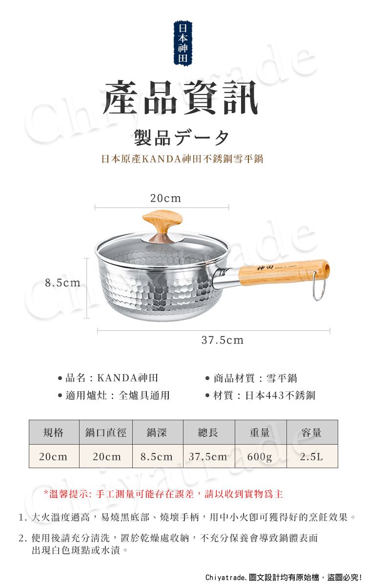 Ch產品資訊製品一夕日本原產KANDA神田不銹鋼雪平鍋de8.5cm20cm37.5cmde神田品名:KANDA神田適用爐灶:全爐具通用 商品材質:雪平鍋‧材質:日本443不銹鋼規格 鍋口直徑 鍋深總長重量容量20cm20cm 8.5cm 37.5cm 600g2.5L*溫馨提示:手工測量可能存在誤差,請以收到實物為主1. 大火溫度過高,易燒黑底部、燒壞手柄,用中小火即可獲得好的烹飪效果。2.使用後請充分清洗,置於乾燥處收納,不充分保養會導致鍋體表面出現白色斑點或水漬。Chiyatrade. 圖文設計均有原始檔,盜圖必究!