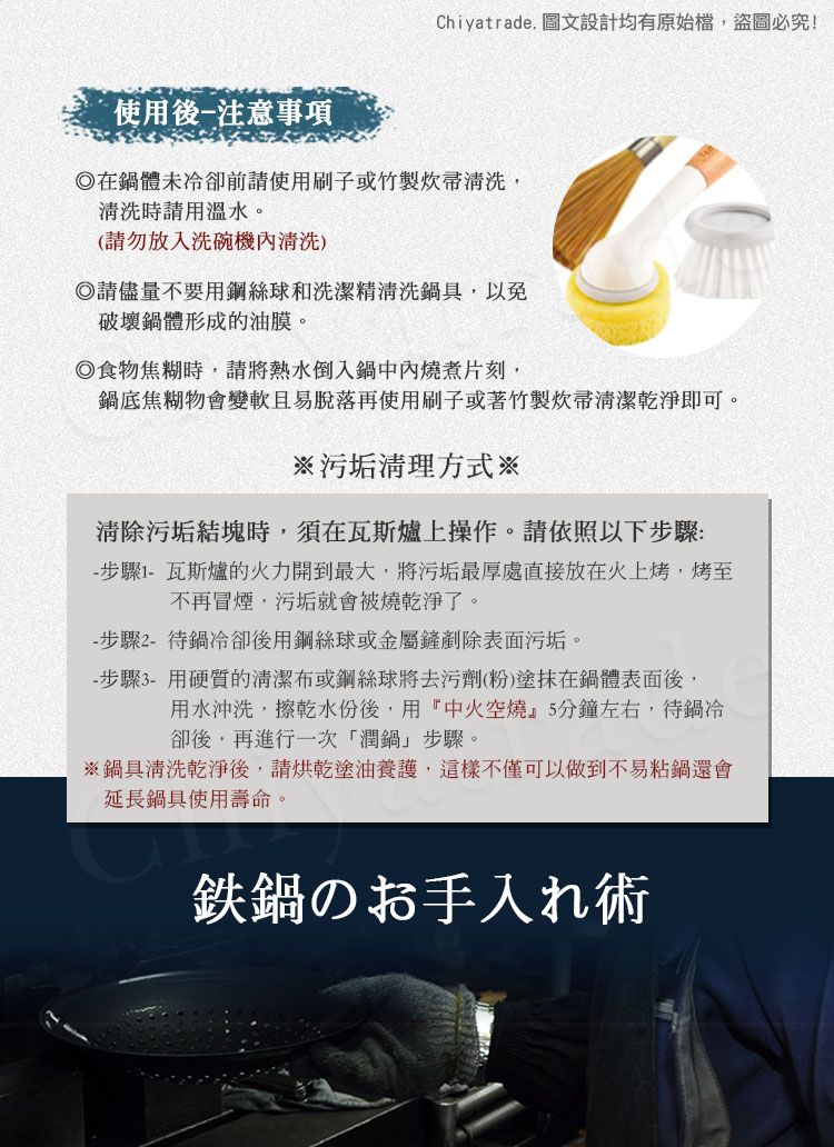 Chiyatrade. 圖文設計均有原始檔,盜圖必究!使用後注意事項在鍋體未冷卻前請使用刷子或竹製清洗,清洗時請用溫水。(請勿放入洗碗機清洗)請儘量不要用鋼絲球和洗潔精清洗鍋具,以免破壞鍋體形成的油膜。食物焦糊時,請將熱水倒入鍋中內燒煮片刻,鍋底焦糊物會變軟且易脫落再使用刷子或著竹製帚清潔乾淨即可。※污垢清理方式※清除污垢結塊時,須在瓦斯爐上操作。請依照以下步驟: 步驟1-瓦斯爐的火力開到最大,將污垢最厚處直接放在火上烤,烤至不再冒煙,污垢就會被燒乾淨了。-步驟2-待鍋冷卻後用鋼絲球或金屬鏟剷除表面污垢。- 步驟3-用硬質的清潔布或鋼絲球將去污劑(粉)塗抹在鍋體表面後,用水沖洗,擦乾水份後,用『中火空燒』5分鐘左右,待鍋冷卻後,再進行一次潤鍋」步驟。※鍋具清洗乾淨後,請烘乾塗油養護,這樣不僅可以做到不易粘鍋還會延長鍋具使用壽命。鉄鍋のお手入れ術