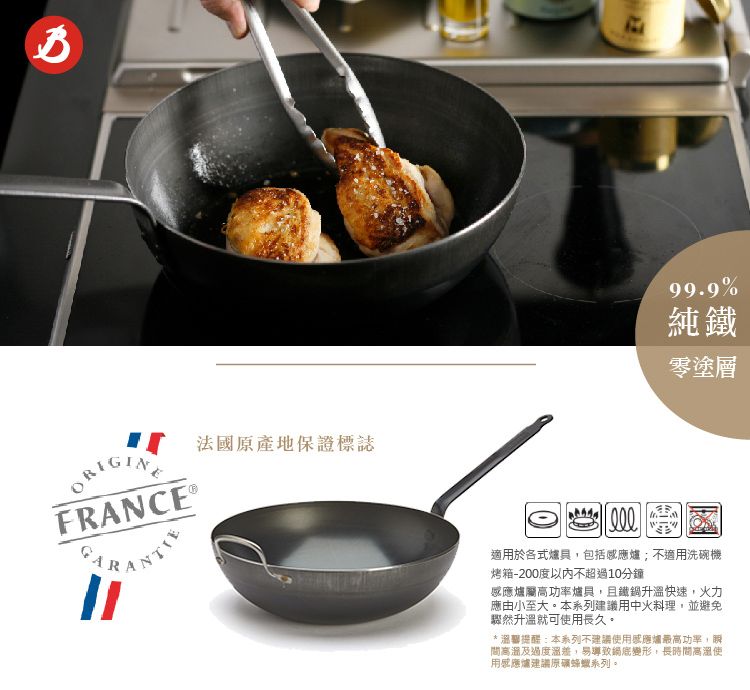 法國原產地保證標誌FRANCE 99.9%純鐵零塗層適用於各式爐具,包括感應爐;不適用洗碗機烤箱-200度以內不超過10分鐘感應爐屬高功率爐具,且鐵鍋升溫快速,火力應由小至大本系列建議用中火料理,並避免驟然升溫就可用長久。*溫馨提醒:本系列不建議使用感應爐最高功率,瞬間高溫及過度,易導致變形,長時間高溫使用感應爐建議原礦蜂蠟系列。