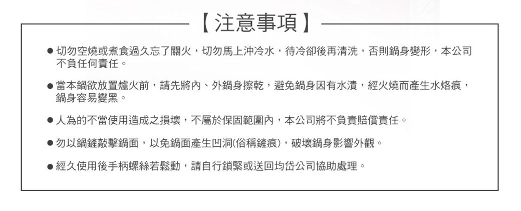 【注意事項切勿空燒或煮食過久忘了關火,切勿馬上沖冷水,待冷卻後再清洗,否則鍋身變形,本公司不負任何責任。當本鍋欲放置爐火前,請先將、外鍋身擦乾,避免鍋身因有水漬,經火燒而產生水,鍋身容易變黑。 人為的不當使用造成之損壞,不屬於保固範圍內,本公司將不負責賠償責任。●勿以鍋鏟敲擊鍋面,以免鍋面產生凹洞(俗稱鏟痕),破壞鍋身影響外觀。●經久使用後手柄螺絲若鬆動,請自行鎖緊或送回均岱公司協助處理。