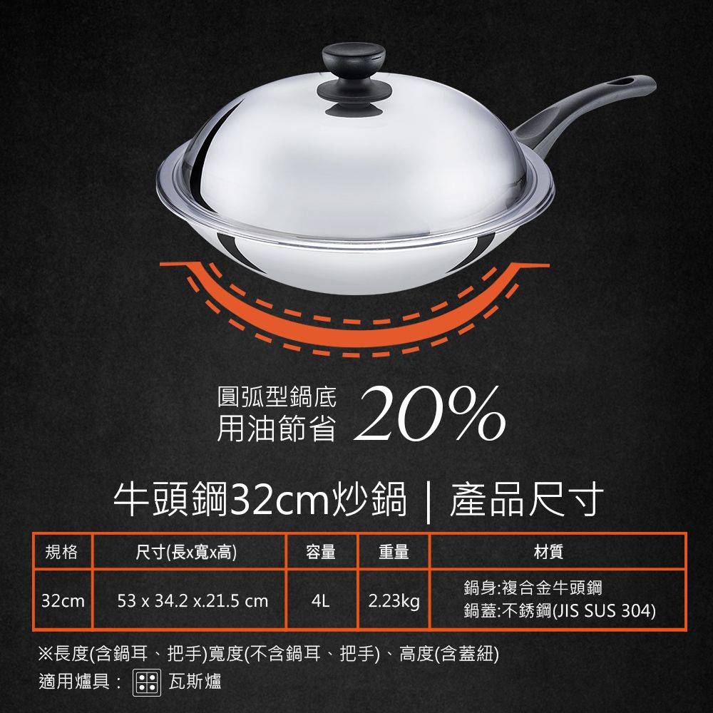 圓弧型鍋底用油20%牛頭鋼32cm炒鍋|產品尺寸規格尺寸(長x寬x高)容量重量材質鍋身:複合金牛頭鋼32cm 53 x 34.2 x.21.5 cm4L 2.23kg鍋蓋:不銹鋼(JIS SUS 304)※長度(含鍋耳、把手)寬度(不含鍋耳、把手)、高度(含蓋紐)適用爐具:瓦斯爐