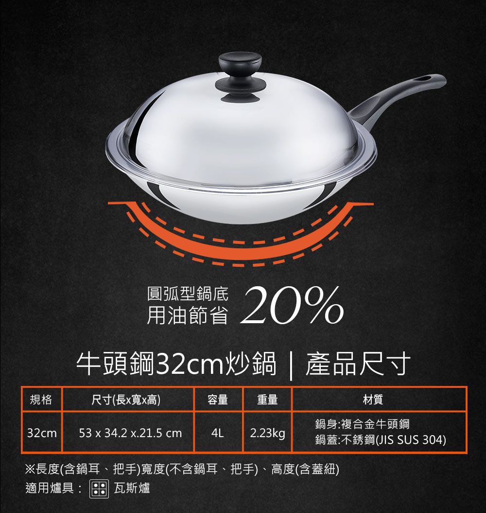 圓弧型鍋底用油節省20%牛頭鋼32cm炒鍋| 產品尺寸規格尺寸(長x寬x高)容量 重量材質鍋身:複合金牛頭鋼32cm 53 x 34.2 x.21.5 cm4L 2.23kg鍋蓋:不銹鋼(JIS SUS 304)※長度(含鍋耳、把手)寬度(不含鍋耳、把手)、高度(含蓋紐)適用爐具:瓦斯爐