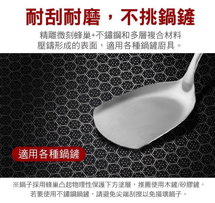 耐刮耐磨,不挑鍋鏟精雕微刻蜂巢+不鏽鋼和多層複合材料壓鑄形成的表面,適用各種鍋鏟廚具。適用各種鍋鏟※鍋子採用蜂巢凸起物理性保護下方塗層,推薦使用木鏟/矽膠鏟,若要使用不鏽鋼鍋鏟,請避免尖端刮擦以免損壞鍋子。