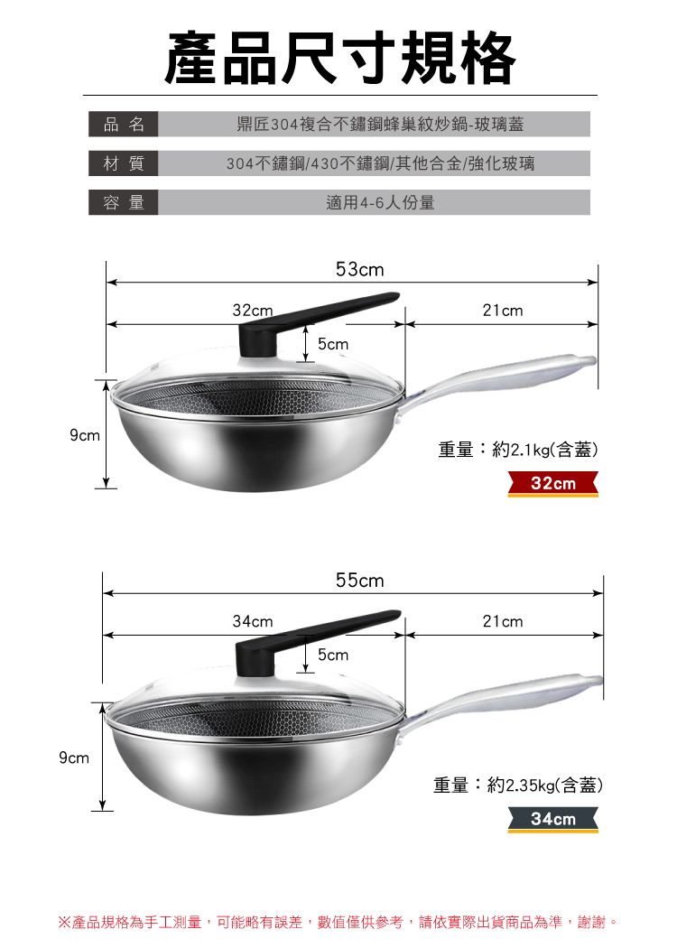 9cm9cm品名材質容量產品尺寸規格鼎匠304複合不鏽鋼蜂巢紋炒鍋-玻璃蓋304不鏽鋼/430不鏽鋼/其他合金/強化玻璃適用4-6人份量32cm53cm5cm34cm55cm5cm21cm重量:約2.1kg(含蓋)32cm21cm重量:約2.35kg(含蓋)34cm※產品規格為手工測量,可能略有誤差,數值僅供參考,請依實際出貨商品為準,謝謝。