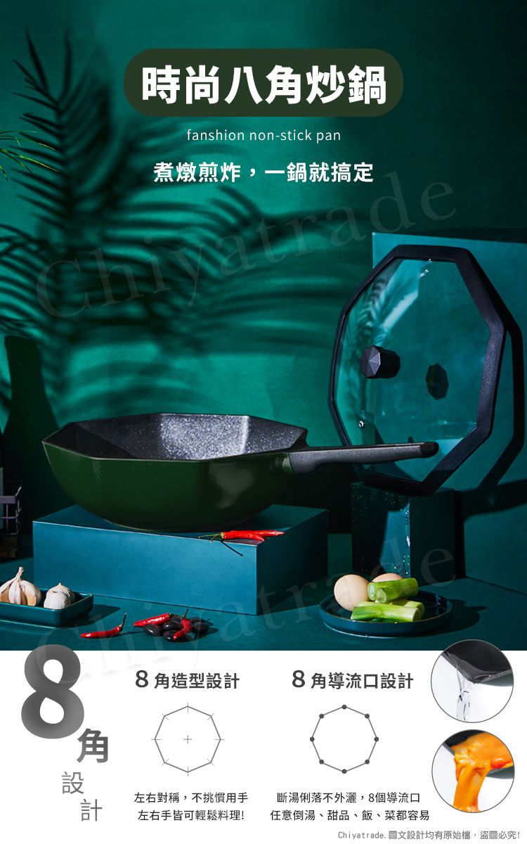 8時尚八炒鍋fanshion non-stick pan煮燉煎炸,一鍋就搞定adee8角造型設計8角導流口設計角設計左右對稱,不挑慣用手左右手皆可輕鬆料理!斷湯俐落不外,8個導流口任意倒湯、甜品、飯、菜都容易Chiyatrade. 圖文設計均有原始檔,盜圖必究!