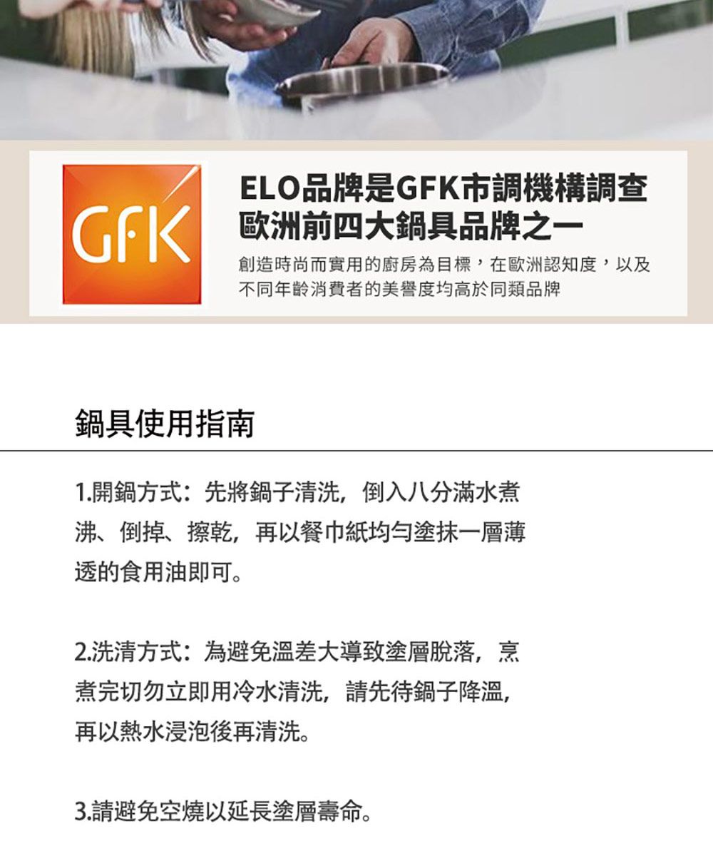 ELO品牌是K市調機構調查GF 歐洲前四大鍋具品牌之一創造時尚而實用的廚房為目標,在歐洲認知度,以及不同年齡消費者的美譽度均高於同類品牌鍋具使用指南1.開鍋方式:先將鍋子清洗,倒入八分滿水煮沸、倒掉、擦乾,再以餐巾紙均勻塗抹一層薄透的食用油即可。2.洗方式:為避免溫差大導致塗層脫落,烹煮完切勿立即用冷水清洗,請先待鍋子降溫,再以熱水浸泡後再清洗。3.請避免空燒以延長塗層壽命。