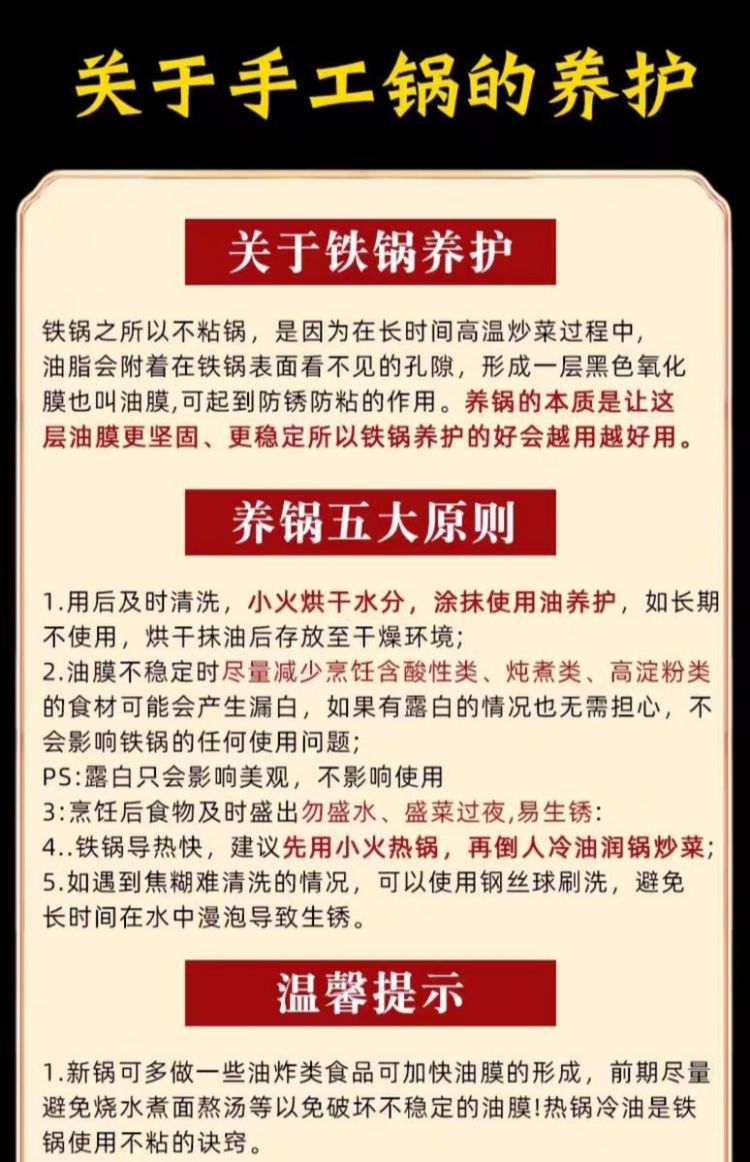 关于手工锅的养护关于铁锅养护铁锅之所以不粘锅,是因为在长时间高温炒菜过程中,油脂会附着在铁锅表面看不见的孔隙,形成一层黑色氧化膜也叫油膜,可起到防锈防粘的作用。养锅的本质是让这层油膜更坚固、更稳定所以铁锅养护的好会越用越好用。养锅五大原则1.用后及时清洗,小火烘干水分,涂抹使用油养护,如长期不使用,烘干抹油后存放至干燥环境;2.油膜不稳定时尽量减少烹饪含酸性类、类、高淀粉类的食材可能会产生漏白,如果有露白的情况也无需担心,不会影响铁锅的任何使用问题;露白只会影响美观,不影响使用3:烹饪食物及时盛出勿盛水、盛菜过夜,易生锈:4..铁锅导热快,建议先用小火热锅,再倒人冷油润锅炒菜;5.如遇到焦糊难清洗的情况,可以使用钢丝球刷洗,避免长时间在水中浸泡导致生锈。温馨提示1.新锅可多做一些油炸类食品可加快油膜的形成,前期尽量避免烧水煮面熬汤等以免破坏不稳定的油膜!热锅冷油是铁锅使用不粘的诀窍。