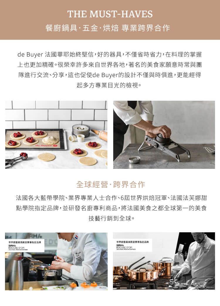 THE MUST-HAVES餐廚鍋具·五金·烘焙 專業跨界合作de Buyer 法國畢耶始終堅信,好的器具,不僅省時省力,在料理的掌握上也更加精確。很榮幸許多來自各地,著名的美食家願意時常與團隊進行交流、分享,這也促使de Buyer的設計不僅與時俱進,更能經得起多方專業目光的檢視。全球經營·跨界合作法國各大藍帶學院、業界專業人士合作、6屆世界烘焙冠軍、法國法芙娜甜點學院,並研發名廚專利商品,將法國美食之都全球第一的美食技藝行銷到全球。世界品牌 世界指定品牌BOCUSE DOR