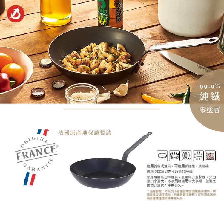法國原產地保證標誌FRANCE 99.9%純鐵零塗層適於各式爐具不適用爐、洗碗機烤箱-200度以內不超過10分鐘感應爐屬高功率爐具,且鐵鍋升溫快速,火力應由小至大系列建議用中火料理,並避免驟然升溫就可使用長久* 提醒:本系列不建議使用感應爐最高功率,間高溫及過度,易導致鍋底變形,長時間高溫用感應爐建議蜂蠟系列。