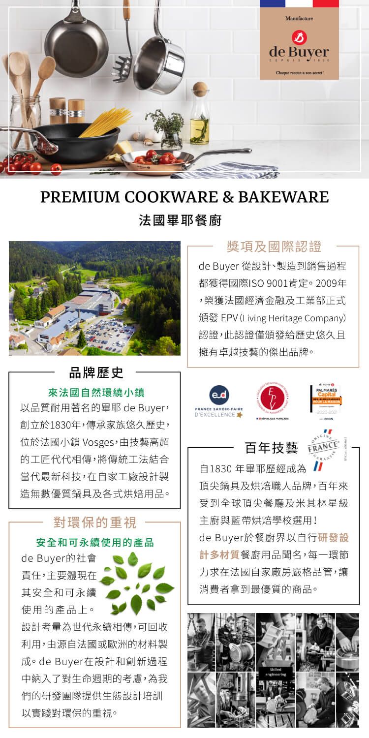 Mnufacturede Buyer  a  PREMIUM COOKWARE & BAKEWARE法國耶餐獎項及國際認證de Buyer 從設計、製造到銷售都獲得國際ISO 9001肯定。2009年榮獲法國經濟金融及工業部正式頒發 EPV (Living Heritage Company認證此認證僅頒發給歷史悠久且擁有卓越技藝的傑出品牌。品牌歷史法國自然環繞小鎮以品質耐用著名的畢耶de Buyer創立於1830年,傳承家族悠久歷史,位於法國小鎮 Vosges,技藝高超的工匠代代相傳,將傳統工法結合當代最新科技,在自家工廠設計製造無數優質鍋及各式烘焙用品。對環保的重視安全和可永續使用的產品de Buyer的社會責任,主要體現在其安全和可永續使用的產品上。設計考量為世代永續相傳,可回收利用,由源自法國或歐洲的材料製成。de Buyer在設計和創新過程中納入了對生命週期的考慮,為我們的研發團隊提供生態設計培訓以實踐對環保的重視。FRANCE SAVOIRDEXCELLENCE✶百年技藝PALMARÈSCapital)FRANCE自1830 年畢耶歷經成為頂尖鍋具及烘焙職人品牌,百年來受到全球頂尖餐廳及米其林星級主廚與藍帶烘焙學校選用!de Buyer於餐廚界以自行研發設計多材質餐廚用品聞名,每一環節力求在法國自家廠房嚴格品管,讓消費者拿到最優質的商品。