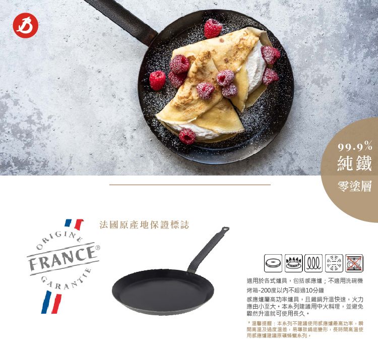 法國原產地保證標誌FRANCE ANTIE99.9%純鐵零塗層適用於各式爐具包括感應爐;不適用洗碗機烤箱-200度以內不超過10分鐘感應爐屬高功率爐具,且鐵升溫快速,火力應由小至大本系列建議用中火料理,並避免驟然升溫就可用長久* 醫提醒:本系列不建議使用感應爐最高功率,間高溫及過度差,易導致鍋底變形,長時間高溫使用感應爐建議蜂蠟系列。