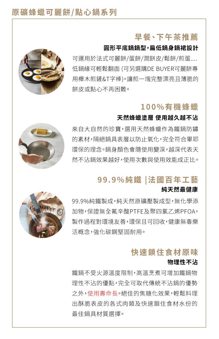 原礦蜂蠟可麗餅/點心鍋系列早餐、下午茶推薦圓形平底鍋鍋型,扁低鍋身鍋裙設計可運用於法式可麗餅/蛋餅/潤餅皮/鬆餅/煎蛋低鍋緣可輕鬆翻面(可另選購DE BUYER可麗餅專用櫸木煎鏟&T字棒)。讓煎一塊完整漂亮且薄脆的餅皮或點心不再困難。100%有機蜂蠟天然蜂蠟塗層 使用越久越不沾來自大自然的珍寶,選用天然蜂蠟作為鐵鍋防鏽的素材,隔絕鍋具表層以防止氧化,完全符合畢耶環保的理念。鍋身顏色會隨使用變深,越深代表天然不沾鍋效果越好,使用次數與使用效能成正比。99.9%純鐵|法國百年工藝純天然最健康99.9%純鐵製成,純天然原礦壓製成型,無化學添加物,保證無全氟辛酸PTFE及聚四氯乙烯PFOA,製作過程對環境友善,環保且可回收,健康無毒樂活概念,強化碳鋼堅固耐用。快速鎖住食材原味物理性不沾鐵鍋不受火源溫度限制,高溫烹煮可增加鐵鍋物理性不沾的優點,完全可取代傳統不沾鍋的優勢之外,使用壽命長。絕佳的焦糖化效果,輕鬆料理出酥脆表皮的各式肉類及快速鎖住食材水份的最佳鍋具材質選擇。