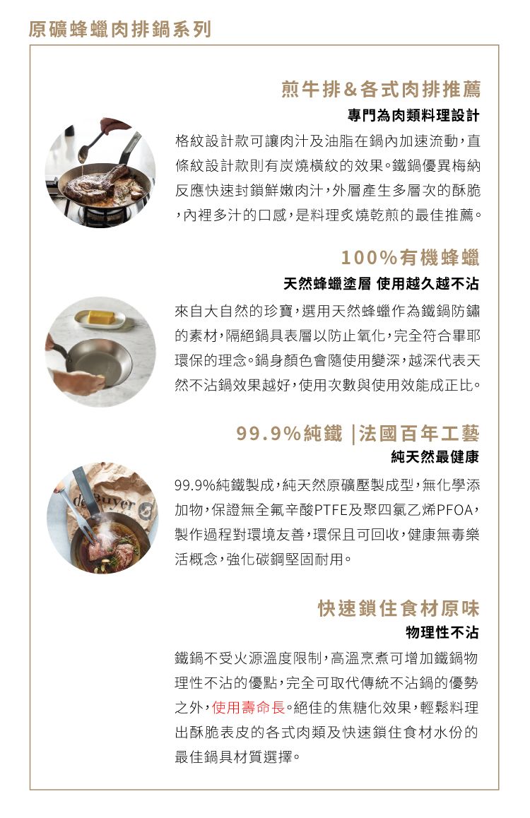 原礦蜂蠟肉排鍋系列煎牛排&各式肉排推薦專門為肉類料理設計格紋設計款可讓肉汁及油脂在鍋內加速流動,直條紋設計款則有炭燒橫紋的效果。鐵鍋優異梅納反應快速封鎖鮮嫩肉汁,外層產生多層次的酥脆,內裡多汁的口感,是料理炙燒乾煎的最佳推薦。100%有機蜂蠟天然蜂蠟塗層 使用越久越不沾來自大自然的珍寶,選用天然蜂蠟作為鐵鍋防鏽的素材,隔絕鍋具表層以防止氧化,完全符合畢耶環保的理念。鍋身顏色會隨使用變深,越深代表天然不沾鍋效果越好,使用次數與使用效能成正比。99.9%純鐵|法國百年工藝純天然最健康99.9%純鐵製成,純天然原礦壓製成型,無化學添加物,保證無全氟辛酸PTFE及聚四氯乙烯PFOA,製作過程對環境友善,環保且可回收,健康無毒樂活概念,強化碳鋼堅固耐用。快速鎖住食材原味物理性不沾鐵鍋不受火源溫度限制,高溫烹煮可增加鐵鍋物理性不沾的優點,完全可取代傳統不沾鍋的優勢之外,使用壽命長。絕佳的焦糖化效果,輕鬆料理出酥脆表皮的各式肉類及快速鎖住食材水份的最佳鍋具材質選擇。