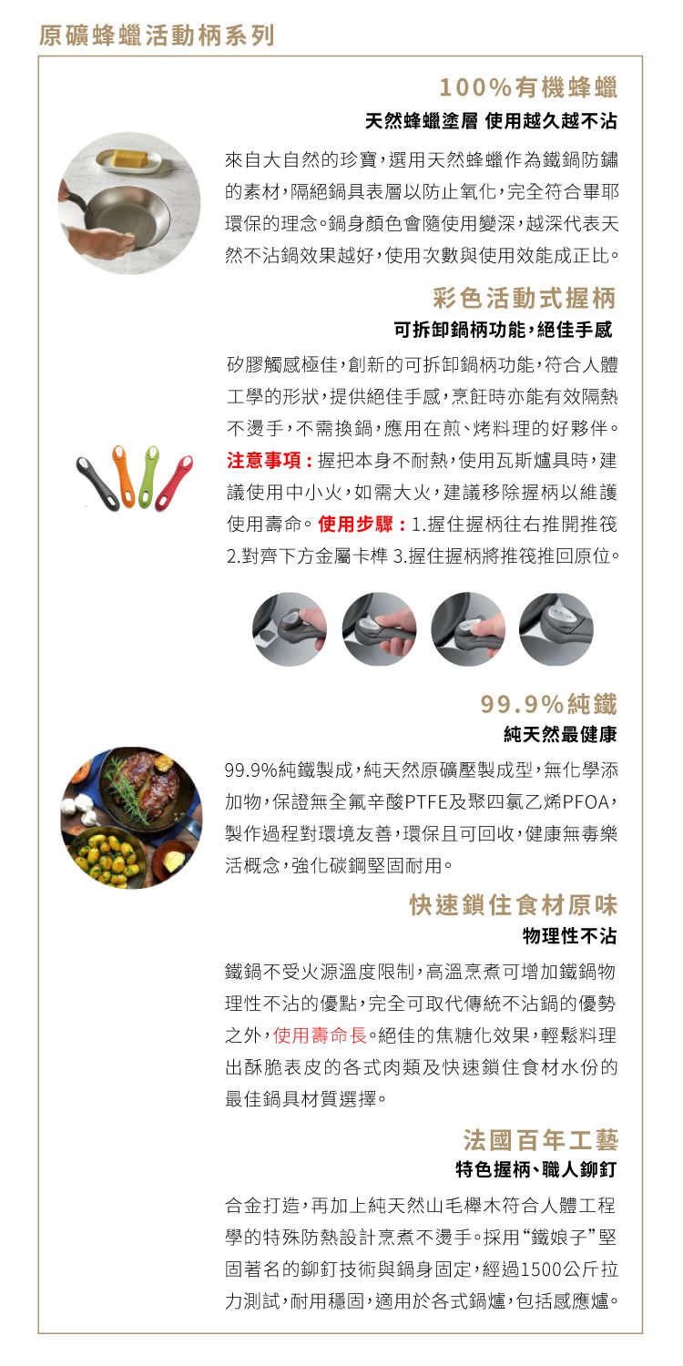 蜂蠟活動柄系列100%有機蜂蠟天然蜂蠟塗層 使用越久越不沾來自大自然的珍寶選用天然蜂蠟作為防鏽的素材,隔絕具表層以防止氧化,完全符合畢耶環保的理念。鍋身顏色會隨使用變深,越深代表天然不沾鍋效果越好,使用次數與使用效能成正比。彩色活動式握柄可拆卸鍋柄功能,絕佳矽膠觸感極佳,的可拆卸鋼柄功能,符合人體工學的形狀,提供絕佳手感,烹飪時亦能有效隔熱不燙手,不需換,應用在煎、烤料理的好夥伴。注意事項:握把本身不耐熱,使用瓦斯爐具時,建議使用中小火,如大火,建議移除握柄以維護使用壽命。使用步驟:1.握住握柄往右推開推筏2. 對齊下方金屬卡榫 3.握住握柄將推筏推回原位。99.9%純鐵純天然最健康99.9%純鐵製成,純天然原礦壓製成型,無化學添加物,保證無全辛酸PTFE及PFOA,製作過程對環境友善,環保且可回收,健康無毒樂活概念,強化堅固耐用。快速鎖住食材原味物理性不沾不受火源溫度限制,高溫烹煮可增加鐵鍋物理性不沾的優點,完全可取代傳統不沾鍋的優勢之外,使用壽命長。絕佳的焦糖化效果,輕鬆料理出酥脆表皮的各式肉類及快速鎖住食材水份的最佳鍋具材質選擇。法國百年工藝特色握柄、職人鉚釘合金打造,再加上純天然山毛櫸木符合人體工程學的特殊防熱設計烹煮不燙手。採用“鐵娘子”堅固著名的鉚釘技術與鍋身固定,經過1500公斤拉力測試,耐用穩固,適用於各式鍋爐,包括感應爐。