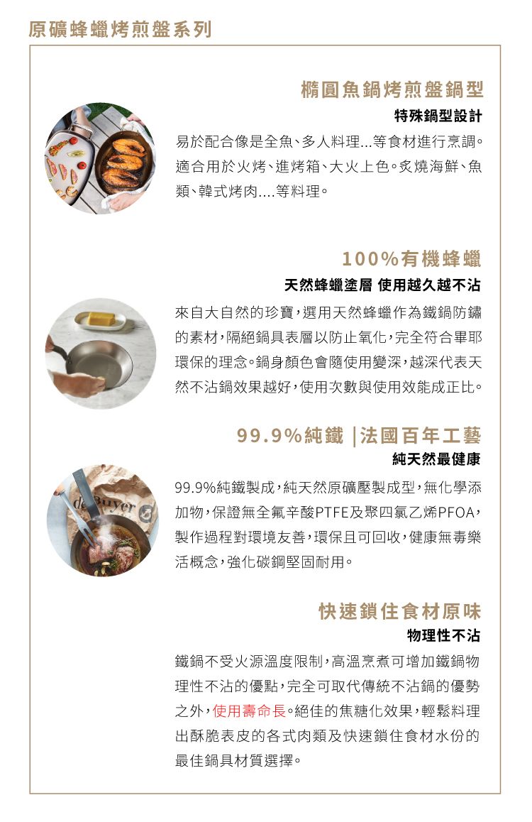 原礦蜂蠟烤煎盤系列橢圓魚鍋烤煎盤鍋型特殊鍋型設計易於配合像是全魚、多人料理等食材進行烹調。適合用於火烤、進烤箱、大火上色。炙燒海鮮、魚類、韓式烤肉等料理。100%有機蜂蠟天然蜂蠟塗層 使用越久越不沾來自大自然的珍寶,選用天然蜂蠟作為鐵鍋防鏽的素材,隔絕鍋具表層以防止氧化,完全符合畢耶環保的理念。鍋身顏色會隨使用變深,越深代表天然不沾鍋效果越好,使用次數與使用效能成正比。99.9%純鐵|法國百年工藝純天然最健康99.9%純鐵製成,純天然原礦壓製成型,無化學添加物,保證無全氟辛酸PTFE及聚四氯乙烯PFOA,製作過程對環境友善,環保且可回收,健康無毒樂活概念,強化碳鋼堅固耐用。快速鎖住食材原味物理性不沾鐵鍋不受火源溫度限制,高溫烹煮可增加鐵鍋物理性不沾的優點,完全可取代傳統不沾鍋的優勢之外,使用壽命長。絕佳的焦糖化效果,輕鬆料理出酥脆表皮的各式肉類及快速鎖住食材水份的最佳鍋具材質選擇。