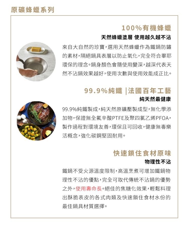 原礦蜂蠟系列100%有機蜂蠟天然蜂蠟塗層 使用越久越不沾來自大自然的珍寶,選用天然蜂蠟作為鐵鍋防鏽的素材,隔絕鍋具表層以防止氧化,完全符合畢耶環保的理念。鍋身顏色會隨使用變深,越深代表天然不沾鍋效果越好,使用次數與使用效能成正比。99.9%純鐵|法國百年工藝純天然最健康99.9%純鐵製成,純天然原礦壓製成型,無化學添加物,保證無全氟辛酸PTFE及聚四氯乙烯PFOA,製作過程對環境友善,環保且可回收,健康無毒樂活概念,強化碳鋼堅固耐用。快速鎖住食材原味物理性不沾鐵鍋不受火源溫度限制,高溫烹煮可增加鐵鍋物理性不沾的優點,完全可取代傳統不沾鍋的優勢之外,使用壽命長。絕佳的焦糖化效果,輕鬆料理出酥脆表皮的各式肉類及快速鎖住食材水份的最佳鍋具材質選擇。