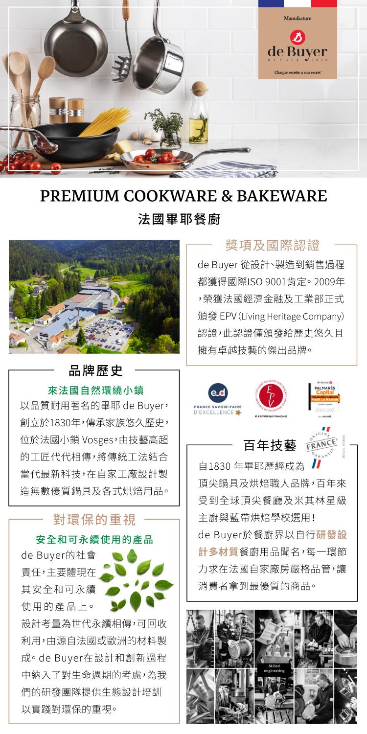 Manufacturede Buyer Chaque recette a son secretPREMIUM COOKWARE & BAKEWARE法國耶餐廚獎項及國際認證de Buyer 從設計、製造到銷售過程都獲得國際ISO 9001肯定。2009年榮獲法國經濟金融及工業部正式頒發 EPV (Living Heritage Company)認證此認證僅頒發給歷史悠久且擁有卓越技藝的傑出品牌。品牌歷史法國自然環繞小鎮以品質耐用著名的畢耶de Buyer,創立於1830年,傳承家族悠久歷史,位於法國小鎮 Vosges,由技藝高超的工匠代代相傳,將傳統工法結合當代最新科技,在自家工廠設計製造無數優質鍋具及各式烘焙用品。對環保的重視安全和可永續使用的產品de Buyer的社會責任,主要體現在其安全和可永續使用的產品上。設計考量為世代永續相傳,可回收利用,由源自法國或歐洲的材料製成。de Buyer在設計和創新過程中納入了對生命週期的考慮,為我們的研發團隊提供生態設計培訓以實踐對環保的重視。FRANCE SAVOIR-FAIREDEXCELLENCE  百年技藝PALMARÈSCapital2020-2021FRANCE®自1830 年畢耶歷經成為頂尖鍋具及烘焙職人品牌,百年來受到全球頂尖餐廳及米其林星級主廚與藍帶烘焙學校選用!de Buyer於餐廚界以自行研發設計多材質餐廚用品聞名,每一環節力求在法國自家廠房嚴格品管,讓消費者拿到最優質的商品。engineering