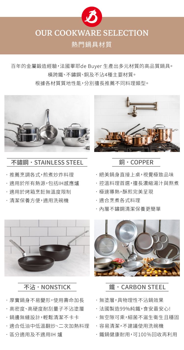 OUR COOKWARE SELECTION熱門鍋具材質百年的金屬鍛造經驗法國耶de Buyer 生產出多元材質的高品質鍋具。橫跨鐵、不鏽鋼、銅及不4種主要材質。根據各材質質地性能分別擅長推薦不同料理類型。不鏽鋼STAINLESS STEEL銅COPPER推薦烹調各式煎煮炒炸料理鍋身直接上桌視覺極致品味適用於所有熱源,包括適用於烤箱烹飪溫度限制控溫料理首選,擅長濃縮湯汁與熬煮清潔保養方便,適用洗碗機極速導熱,酥煎完美呈現適合烹煮各式料理,內層不鏽鋼清潔保養更簡單不沾NONSTICK厚實鍋身不易變形,使用壽命加長高密度、高硬度耐刮量子不沾鍋邊無縫設計,輕鬆清潔不卡卡適合低油中低溫翻炒、二次加熱料理 區分適用及不適用IH 爐鐵  CARBON STEEL無塗層,物理性不沾鍋效果法國製造99%,食安最安心無空隙可乘,細菌不滋生衛生且穩固·容易清潔,不建議使用洗碗機·健康耐用,可100%回收再利用