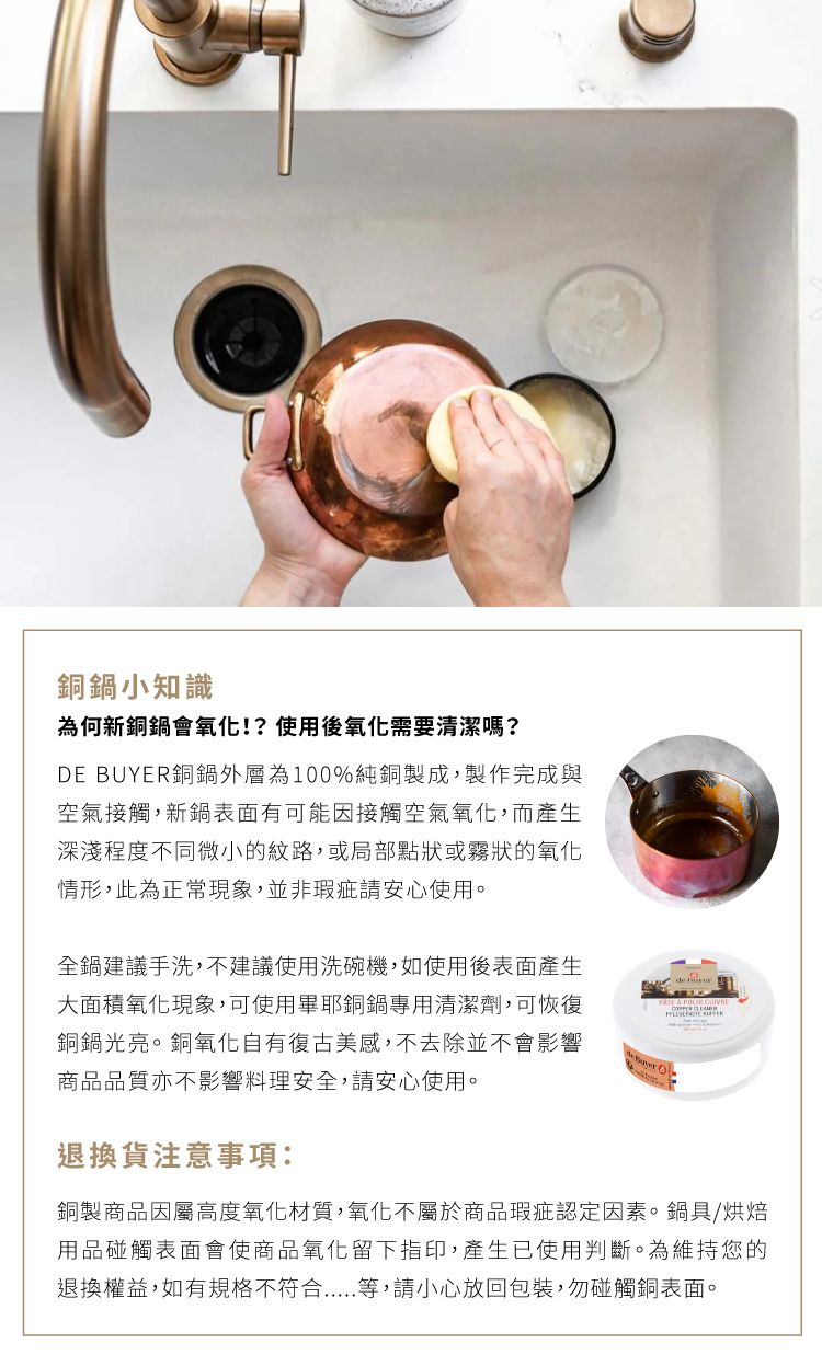 銅鍋小知識為何新銅鍋會氧化!?使用後氧化需要清潔嗎?DE BUYER銅鍋外層為100%純銅製成,製作完成與空氣接觸,新鍋表面有可能因接觸空氣氧化,而產生深淺程度不同微小的紋路,或局部點狀或霧狀的氧化情形,此為正常現象,並非瑕疵請安心使用。全鍋建議手洗,不建議使用洗碗機,如使用後表面產生大面積氧化現象,可使用畢耶銅鍋專用清潔劑,可恢復銅鍋光亮。銅氧化自有復古美感,不去除並不會影響商品品質亦不影響料理安全,請安心使用。退換貨注意事項:銅製商品因屬高度氧化材質,氧化不屬於商品瑕疵認定因素。鍋具/烘焙用品碰觸表面會使商品氧化留下指印,產生已使用判斷。為維持您的退換權益,如有規格不符合等,請小心放回包裝,勿碰觸銅表面。