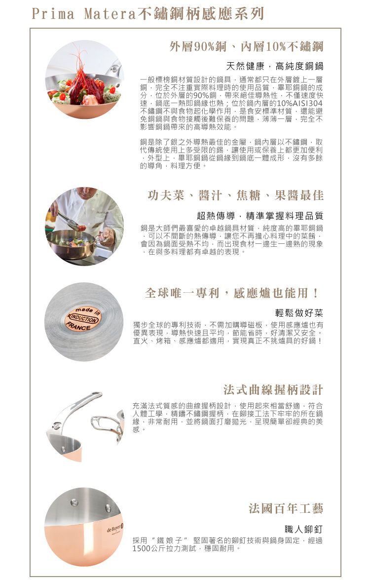 Prima Matera不鏽鋼柄感應系列外層9%銅、內層10%不鏽鋼天然健康高純度銅一般標榜銅材質設計的鍋具通常都只在外層鍍上一層銅完全不注重實際料理時的使用品質畢耶銅鍋的成分位於外層的90%銅帶來絕佳熱性不僅速度快速鍋底一熱即鍋緣也熱;位於鍋內層的10%AISI304不鏽鋼不與食物起化學作用是食安標準材質還能避免銅鍋與食物接觸後難保養的問題薄薄一層完全不影響銅鍋帶來的高導熱效能。銅是除了銀之外導熱最佳的金屬鍋內層以不鏽鋼取代傳統使用上多受限的錫,讓使用或保養上都更加便利外型上,畢耶銅鍋從鍋緣到鍋底一體成形,沒有多餘的導,料理方便。madeinINDUCTIONFRANCE功夫菜、醬汁、焦糖、最佳超熱傳導,精準掌握料理品質銅是大師們最喜愛的卓越鍋具材質,純度高的畢耶銅鍋可以不間斷的熱傳導,讓您不再擔心料理中的菜餚,會因為鍋面受熱不均,而出現食材一邊生一邊熟的現象,在與多料理都有卓越的表現。全球唯一專利,感應爐也能用!輕鬆做好菜獨步全球的專利技術,不需加購導磁板,使用感應爐也有優異表現,導熱快速且平均,節能省時,好清潔又安全。直火、烤箱、感應爐都適用,實現真正不挑爐具的好鍋!法式曲線握柄設計充滿法式質感的曲線握柄設計,使用起來相當舒適,符合人體工學,精鑄不鏽鋼握柄,在鉚接工法下牢牢的所在鍋緣,非常耐用,並將鍋面打磨拋光,呈現簡單卻經典的美感0de 法國百年工藝職人鉚釘採用鐵娘子堅固著名的鉚釘技術與鍋身固定,經過1500公斤拉力測試,穩固耐用。