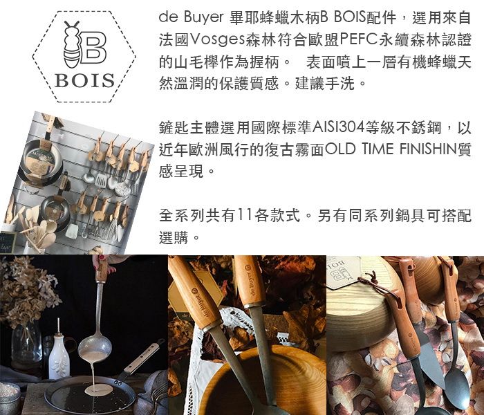 BOIS  畢耶蜂蠟木柄B BOIS配件,選用來自法國Vosges森林符合歐盟PEFC永續森林認證的山毛櫸作為握柄。 表面噴上一層有機蜂蠟天然溫潤的保護質感。建議手洗。鏟匙主體選用國際標準AISI304等級不銹鋼,以近年歐洲風行的復古霧面OLD TIME FINISHIN質感呈現。全系列共有11各款式。另有同系列鍋具可搭配選購。de Buyer