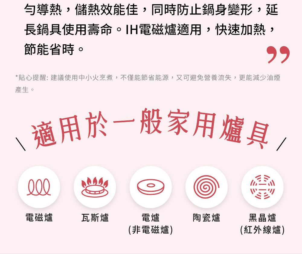 勻導熱,儲熱效能佳,同時防止鍋身變形,延長鍋具使用壽命。IH電磁爐適用,快速加熱,節能省時。*貼心提醒:建議使用中小火烹煮,不僅能節省能源,又可避免營養流失,更能減少油煙產生。\ 適用於一般家用爐具/電磁爐瓦斯爐電爐(非電磁爐)陶瓷爐黑晶爐(紅外線爐)