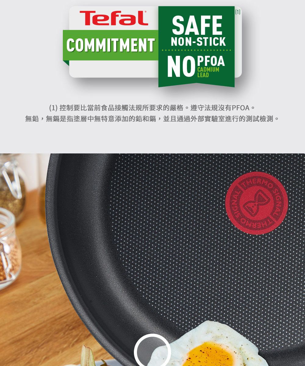 Tefal SAFECOMMITMENT NON-STICKPFOANOPCADMIUMLEAD1(1) 控制要比當前食品接觸法規所要求的嚴格遵守法規沒有PFOA。無鉛,無鎘是指塗層中無特意添加的鉛和鎘,並且通過外部實驗室進行的測試檢測。