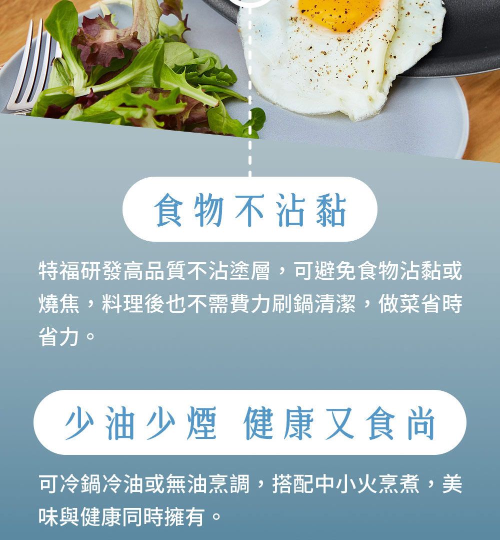 食物不沾黏特福研發高品質不沾塗層,可避免食物沾黏或燒焦,料理後也不需費力刷鍋清潔,做菜省時省力。少油少煙 健康又食尚可冷鍋冷油或無油烹調,搭配中小火烹煮,美味與健康同時擁有。