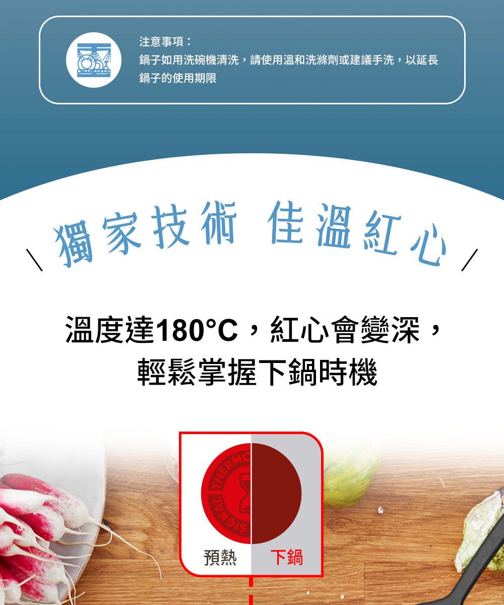 注意事項鍋子如用洗碗機清洗,請使用溫和洗滌劑或建議手洗,以延長鍋子的使用期限\獨家技術 佳溫紅心/溫度達180,紅心會變深:輕鬆掌握下鍋時機THERM預熱下鍋