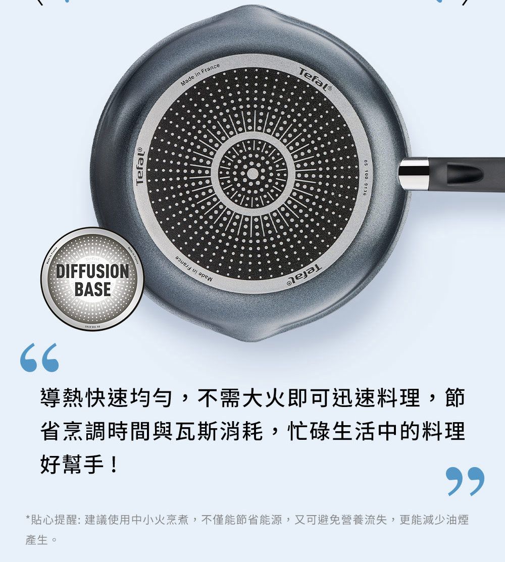 66DIFFUSIONBASEMade in FranceTefal 100 導熱快速均勻,不需大火即可迅速料理,節省烹調時間與瓦斯消耗,忙碌生活中的料理好幫手!*貼心提醒:建議使用中小火烹煮,不僅能節省能源,又可避免營養流失,更能減少油煙產生。