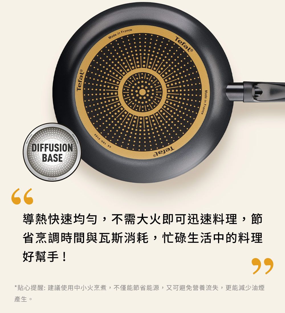 DIFFUSIONBASETefalMade in France Made in France66導熱快速均勻,不需大火即可迅速料理,節省烹調時間與瓦斯消耗,忙碌生活中的料理好幫手!*貼心提醒: 建議使用中小火烹煮,不僅能節省能源,又可避免營養流失,更能減少油煙產生。