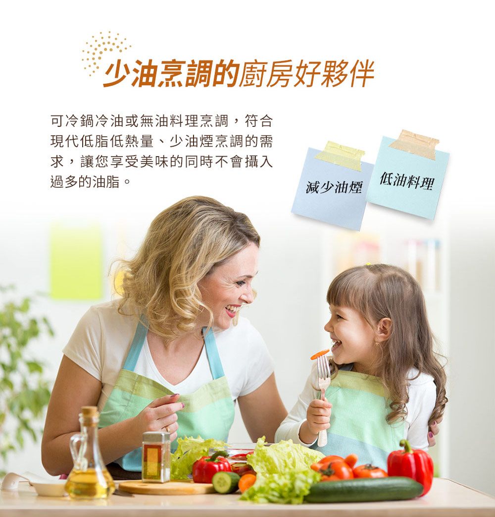 ˙少油烹調的廚房好夥伴可冷鍋冷油或無油料理烹調,符合現代低脂低熱量、少油煙烹調的需求,讓您享受美味的同時不會攝入過多的油脂。低油料理減少油煙