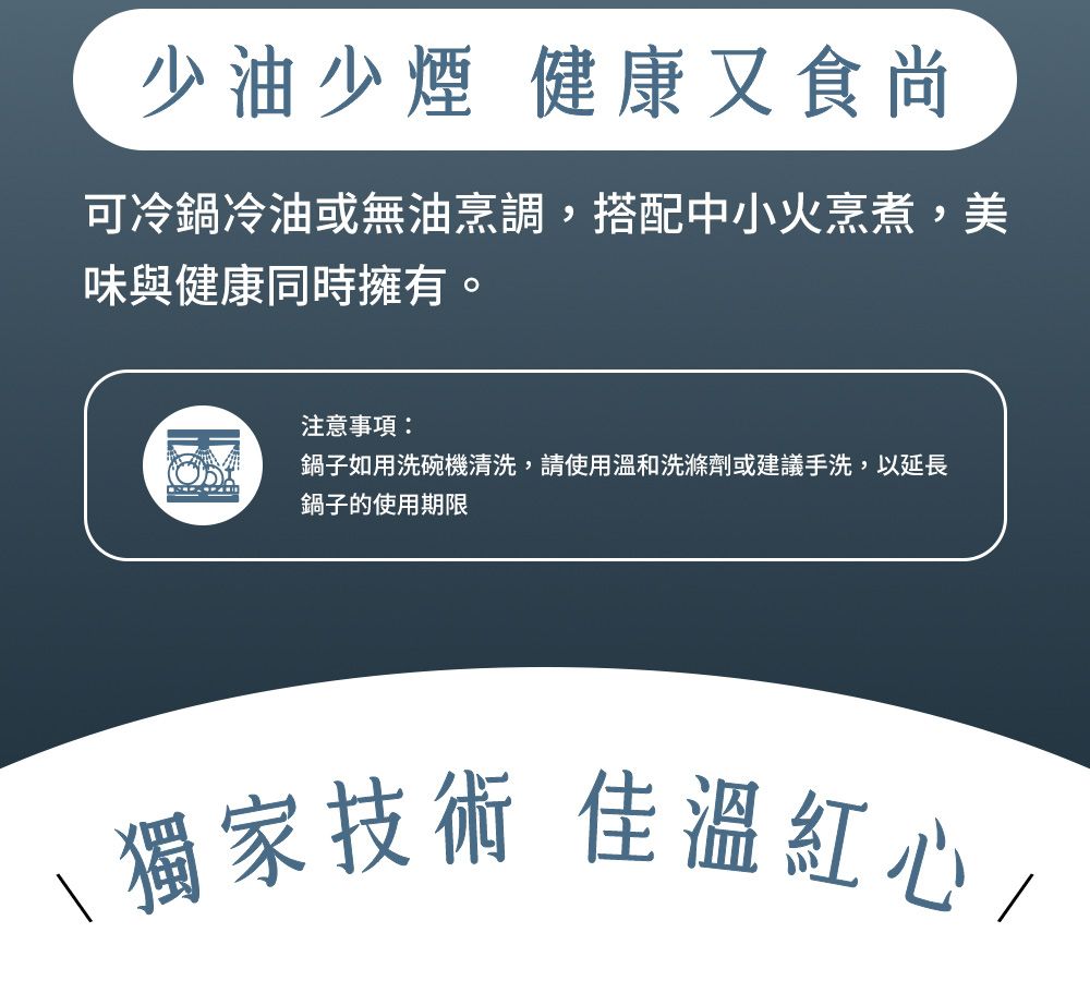 少油少煙 健康又食尚可冷鍋冷油或無油烹調,搭配中小火烹煮,美味與健康同時擁有。注意事項:鍋子如用洗碗機清洗,請使用溫和洗滌劑或建議手洗,以延長鍋子的使用期限技術 佳溫紅心