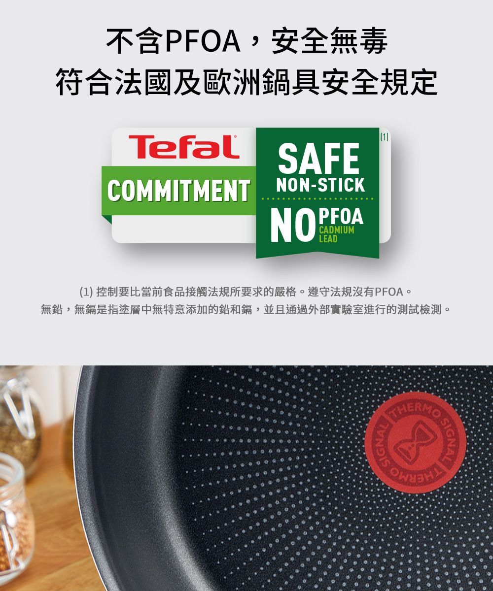 不含PFOA,安全無毒符合法國及歐洲鍋具安全規定1TefalSAFECOMMITMENT NON-STICKNOPFOACADMIUMLEAD(1) 控制要比當前食品接觸法規所要求的嚴格遵守法規沒有PFOA。無鉛,無鎘是指塗層中無特意添加的鉛和鎘,並且通過外部實驗室進行的測試檢測。  THETHERMO