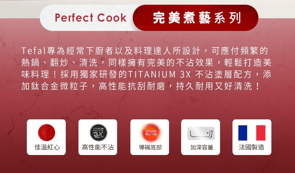 Perfect Cook完美煮藝系列Tefal專為經常下廚者以及料理達人所設計,可應付頻繁的熱鍋、翻炒、清洗,同樣擁有完美的不沾效果,輕鬆打造美味料理!採用獨家研發的TITANIUM 3X 不沾塗層配方,添加鈦合金微粒子,高性能抗刮耐磨,持久耐用又好清洗!TITANIUM STICK3XSUPERIORINDUCTION佳溫紅心高性能不沾導磁底部加深容量法國製造