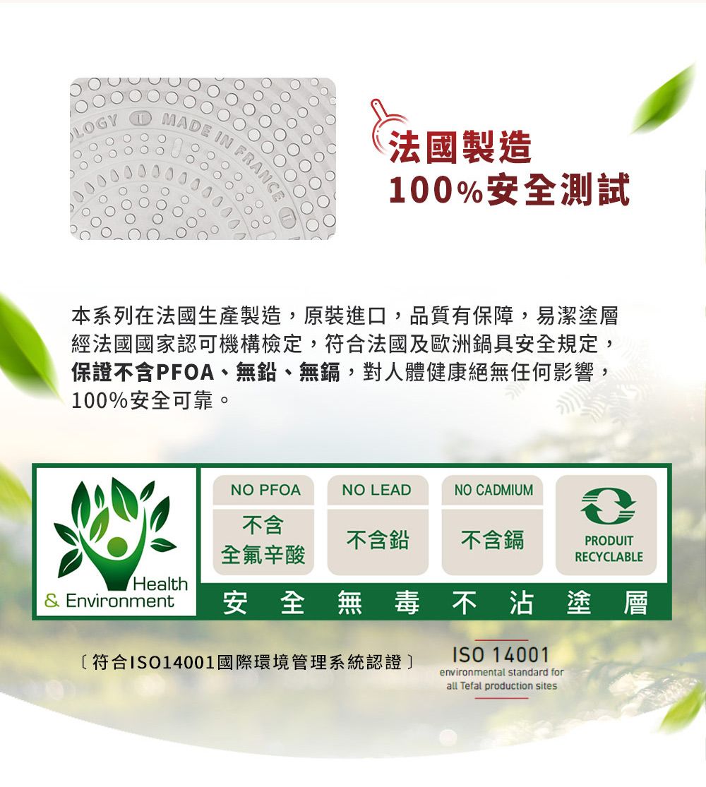 MADE IN FR法國製造100%安全測試本系列在法國生產製造,原裝進口,品質有保障,易潔塗層經法國國家認可機構檢定,符合法國及歐洲鍋具安全規定,保證不含PFOA、無鉛、無鎘,對人體健康絕無任何影響,100%安全可靠。NO PFOANO LEADNO CADMIUM不含不含鉛不含鎘PRODUIT全氟辛酸RECYCLABLEHealth& Environment安全無毒不沾塗層〔符合ISO14001國際環境管理系統認證]ISO 14001environmental standard forall Tefal production sites