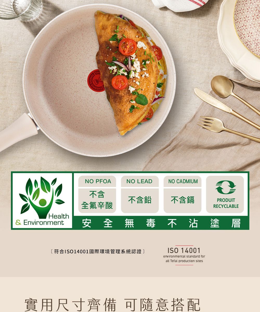 NO PFOANO LEADNO CADMIUM不含不含鉛不含鎘PRODUIT全氟辛酸RECYCLABLEHealth& Environment安全無毒不沾塗層〔符合ISO14001國際環境管理系統認證]ISO 14001environmental standard forall Tefal production sites實用尺寸齊備 可隨意搭配