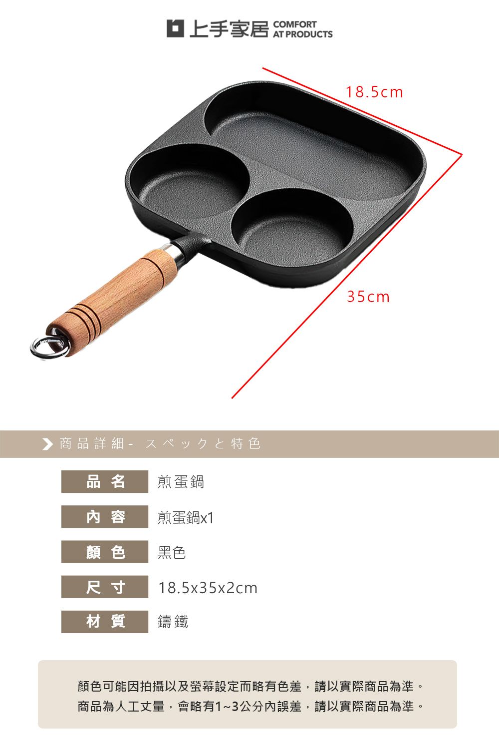 家居▶ 商品詳細 特色品名 煎蛋鍋内 容煎蛋鍋x1顏色黑色尺寸18.5x35x2cm材質鑄鐵COMFORTAT PRODUCTS18.5cm35cm顏色可能因拍攝以及螢幕設定而略有色差,請以實際商品為準。商品為人工丈量,會略有1~3公分內誤差,請以實際商品為準。