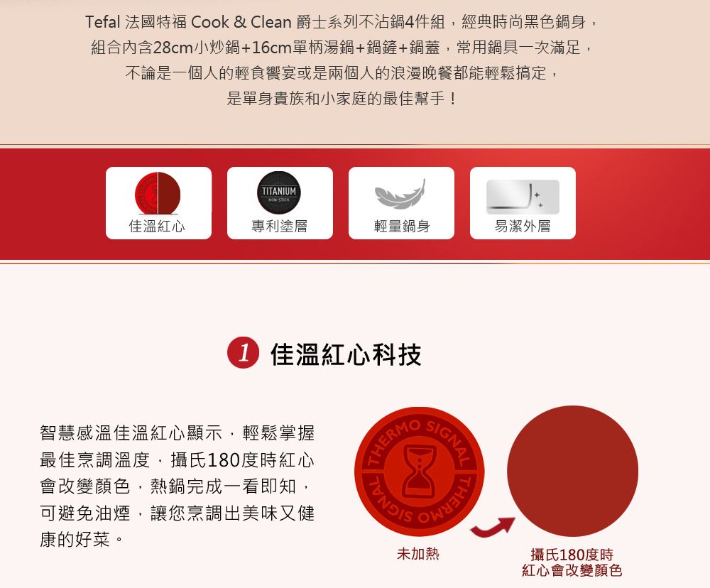 Tefal 法國特福 Cook & Clean 爵士系列不沾鍋4件組經典時尚黑色鍋身,組合內含28cm小炒鍋+6cm單柄湯鍋+鍋鏟+鍋蓋,常用鍋具一次滿足,不論是一個人的輕食宴或是兩個人的浪漫晚餐都能輕鬆搞定,是單身貴族和小家庭的最佳幫手!TITANIUMSTICK佳溫紅心專利塗層輕量鍋身易潔外層1 佳溫紅心科技智慧感溫佳溫紅心顯示,輕鬆掌握最佳烹調溫度,攝氏180度時紅心會改變顏色,熱鍋完成一看即知,可避免油煙,讓您烹調出美味又健康的好菜。GNALTHERM未加熱攝氏180度時紅心會改變顏色