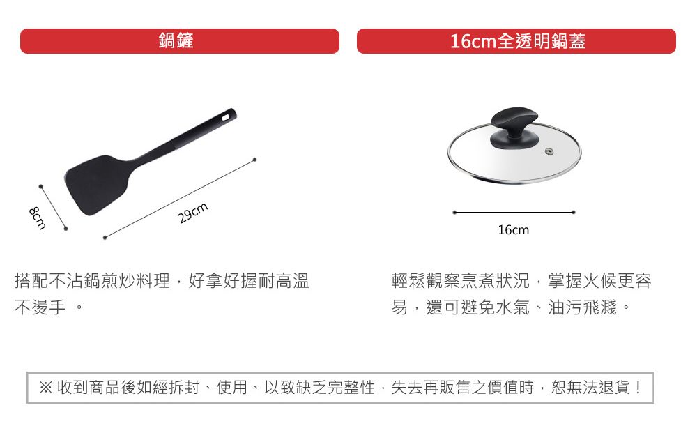 鍋鏟16cm全透明鍋蓋8cm29cm搭配不沾鍋煎炒料理好拿好握耐高溫不燙手。16cm※ 收到商品後如經拆封、使用,以致缺乏完整性,失去再販售之價值時,恕無法退貨!輕鬆觀察烹煮狀況,掌握火候更容易,還可避免水氣、油污飛濺。