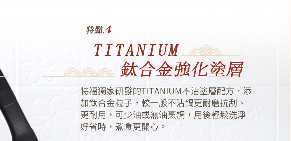 特點.4TITANIUM鈦合金強化塗層特福獨家研發的TITANIUM不沾塗層配方,添加鈦合金粒子,較一般不沾鍋更耐磨抗刮、更耐用,可少油或無油烹調,用後輕鬆洗淨好省時,煮食更開心。