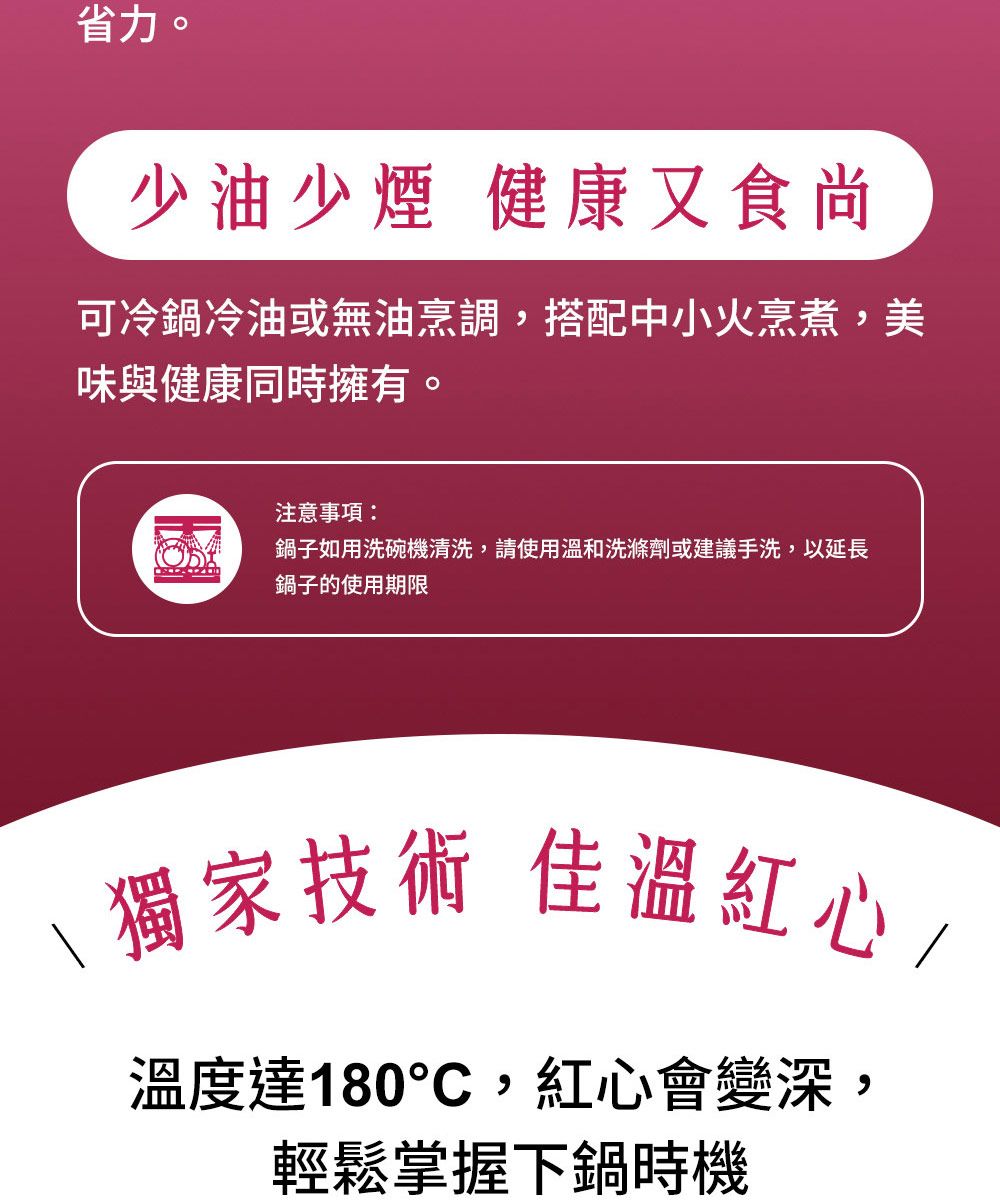 省力。少油少煙 健康又食尚可冷鍋冷油或無油烹調,搭配中小火烹煮,美味與健康同時擁有。注意事項:鍋子如用洗碗機清洗,請使用溫和洗滌劑或建議手洗,以延長鍋子的使用期限\獨家技術 佳溫紅心/溫度達180,紅心會變深,輕鬆掌握下鍋時機