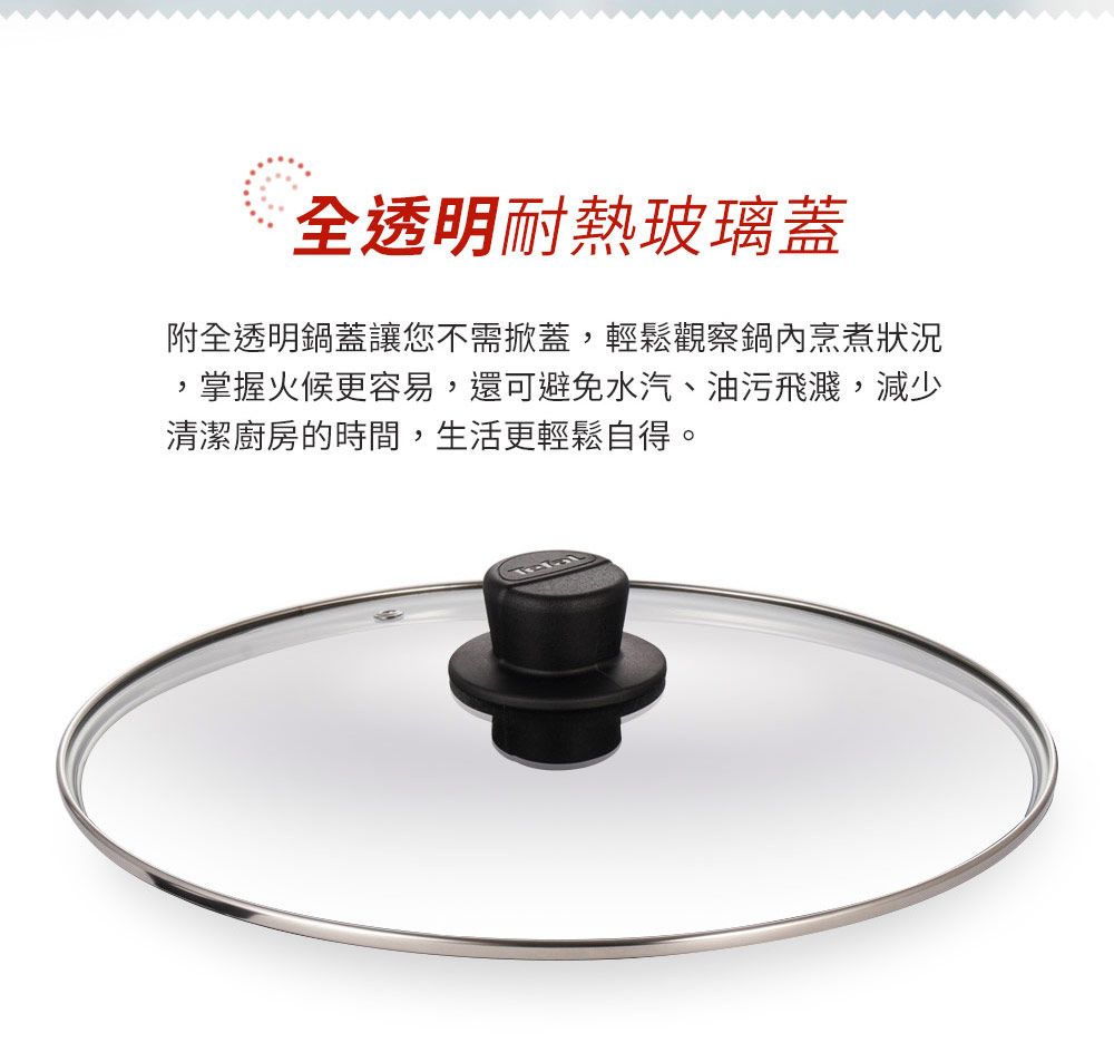 全透明耐熱玻璃蓋附全透明鍋蓋讓您不需掀蓋輕鬆觀察鍋內烹煮狀況,掌握更容易,還可避免水汽、油污飛濺,減少清潔廚房的時間,生活更輕鬆自得。